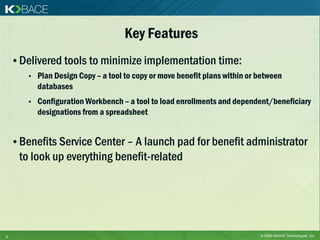 Key Features
    • Delivered tools to minimize implementation time:
       •   Plan Design Copy – a tool to copy or move benefit plans within or between
           databases
       •   Configuration Workbench – a tool to load enrollments and dependent/beneficiary
           designations from a spreadsheet


    • Benefits Service Center – A launch pad for benefit administrator
     to look up everything benefit-related




6                                                                            © 2009 KBACE Technologies, Inc.
 