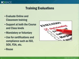 Training Evaluations

    • Evaluate Online and
     Classroom training
    • Support at both the Course
     and Class levels
    • Mandatory or Voluntary
    • Use for certifications and
     compliance such as ISO,
     SOX, FDA, etc.
    • Reuse


4                                              © 2009 KBACE Technologies, Inc.
 