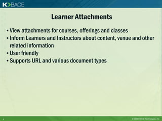 Learner Attachments
    • View attachments for courses, offerings and classes
    • Inform Learners and Instructors about content, venue and other
      related information
    • User friendly
    • Supports URL and various document types




5                                                         © 2009 KBACE Technologies, Inc.
 