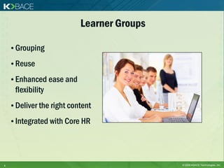 Learner Groups

    • Grouping
    • Reuse

    • Enhanced ease and
     flexibility
    • Deliver the right content
    • Integrated with Core HR




6                                           © 2009 KBACE Technologies, Inc.
 