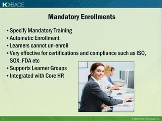 Mandatory Enrollments
    • Specify Mandatory Training
    • Automatic Enrollment
    • Learners cannot un-enroll
    • Very effective for certifications and compliance such as ISO,
      SOX, FDA etc
    • Supports Learner Groups
    • Integrated with Core HR




7                                                           © 2009 KBACE Technologies, Inc.
 