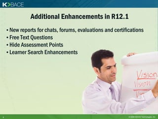 Additional Enhancements in R12.1
    • New reports for chats, forums, evaluations and certifications
    • Free Text Questions
    • Hide Assessment Points
    • Learner Search Enhancements




8                                                           © 2009 KBACE Technologies, Inc.
 