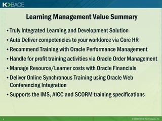 Learning Management Value Summary
    • Truly Integrated Learning and Development Solution
    • Auto Deliver competencies to your workforce via Core HR
    • Recommend Training with Oracle Performance Management
    • Handle for profit training activities via Oracle Order Management
    • Manage Resource/Learner costs with Oracle Financials
    • Deliver Online Synchronous Training using Oracle Web
     Conferencing Integration
    • Supports the IMS, AICC and SCORM training specifications



9                                                          © 2009 KBACE Technologies, Inc.
 