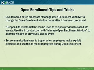 Open Enrollment Tips and Tricks
     • Use delivered batch processes “Manage Open Enrollment Window” to
       change the Open Enrollment window dates after it has been processed

     • “Reopen Life Events Batch” can be used to re-open previously closed life
       events. Use this in conjunction with “Manage Open Enrollment Window” to
       alter the window of previously closed event

     • Set communication types to trigger when employees make explicit
       elections and use this to monitor progress during Open Enrollment




12                                                                  © 2009 KBACE Technologies, Inc.
 