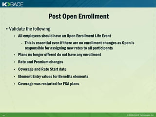 Post Open Enrollment
     • Validate the following
         •   All employees should have an Open Enrollment Life Event
              •   This is essential even if there are no enrollment changes as Open is
                  responsible for assigning new rates to all participants
         •   Plans no longer offered do not have any enrollment
         •   Rate and Premium changes
         •   Coverage and Rate Start date
         •   Element Entry values for Benefits elements
         •   Coverage was restarted for FSA plans




14                                                                               © 2009 KBACE Technologies, Inc.
 