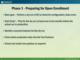 Phase 1 - Preparing for Open Enrollment
    • Main goal – Perform a dry run of OE to check for configuration/data errors

    • Start Early! – Plan for the dry run at least one to two months before the
      actual run in production

    • Identify a secured instance for the dry run

    • Clone latest production data into the Test Instance

    • Check and install new patches as required




5                                                                     © 2009 KBACE Technologies, Inc.
 