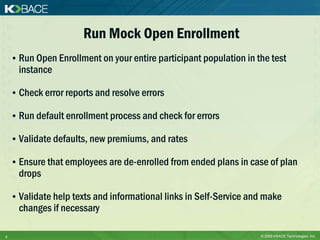 Run Mock Open Enrollment
    • Run Open Enrollment on your entire participant population in the test
      instance

    • Check error reports and resolve errors

    • Run default enrollment process and check for errors

    • Validate defaults, new premiums, and rates

    • Ensure that employees are de-enrolled from ended plans in case of plan
      drops

    • Validate help texts and informational links in Self-Service and make
      changes if necessary

9                                                                   © 2009 KBACE Technologies, Inc.
 