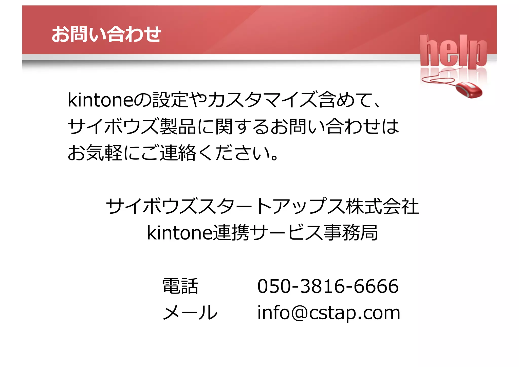 お問い合わせ
kintoneの設定やカスタマイズ含めて、
サイボウズ製品に関するお問い合わせは
お気軽にご連絡ください。
サイボウズスタートアップス株式会社
kintone連携サービス事務局
電話 050-3816-6666
メール info@cstap.com
 