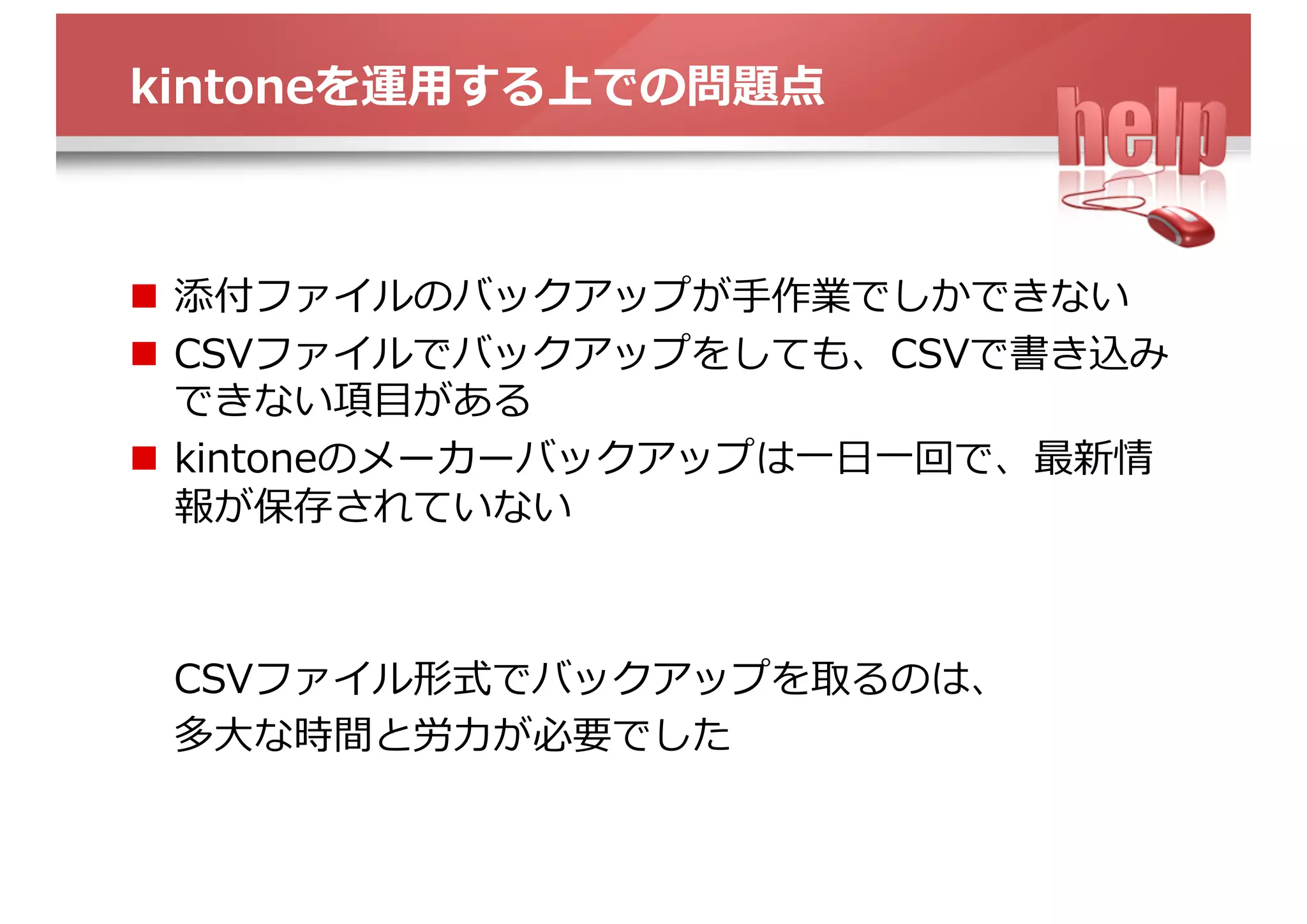 kintoneを運⽤する上での問題点
n  添付ファイルのバックアップが⼿作業でしかできない
n  CSVファイルでバックアップをしても、CSVで書き込み
できない項⽬がある
n  kintoneのメーカーバックアップは⼀⽇⼀回で、最新情
報が保存されていない
CSVファイル形式でバックアップを取るのは、
多⼤な時間と労⼒が必要でした
 