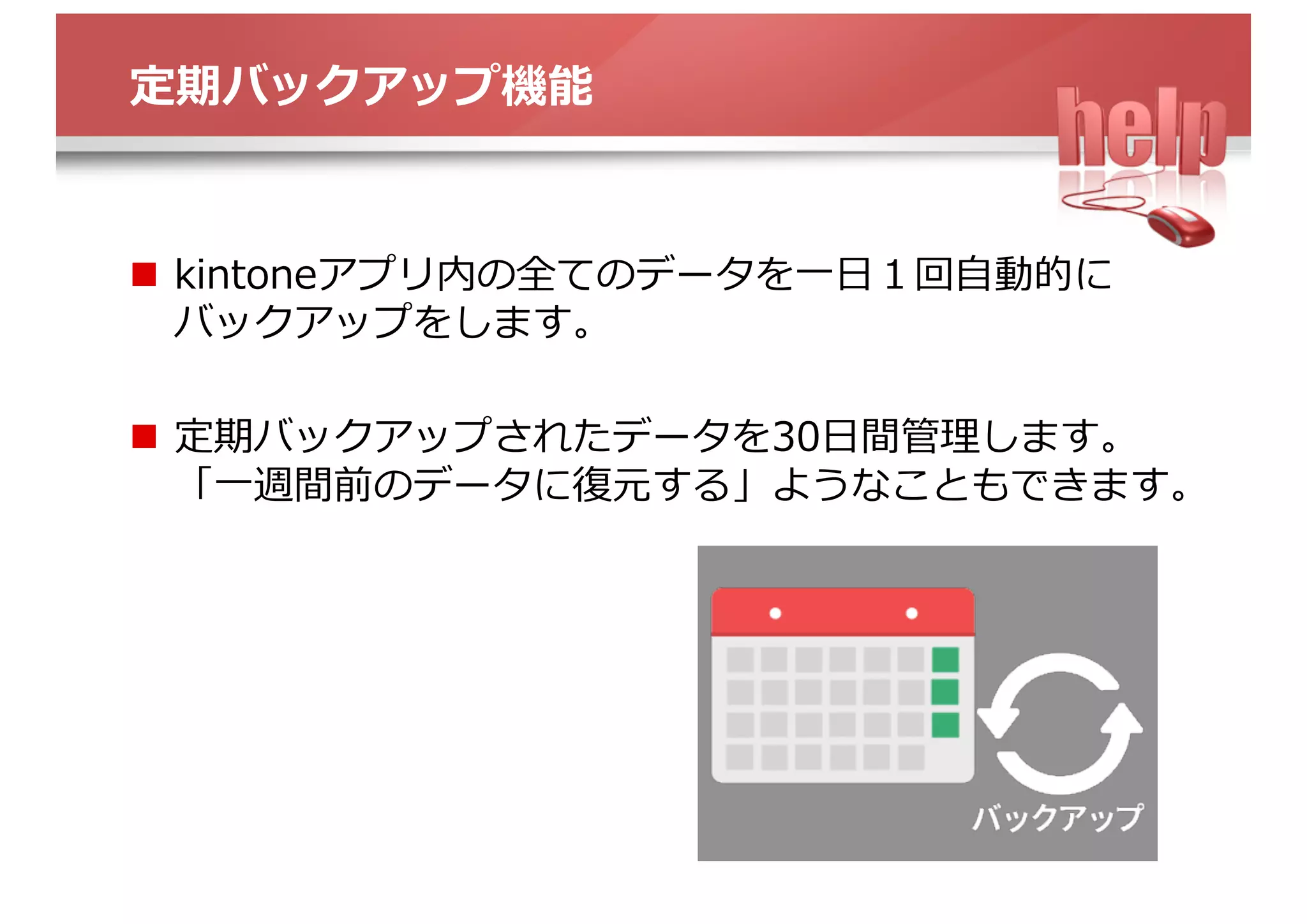定期バックアップ機能
n  kintoneアプリ内の全てのデータを⼀⽇１回⾃動的に
バックアップをします。
n  定期バックアップされたデータを30⽇間管理します。
「⼀週間前のデータに復元する」ようなこともできます。
 