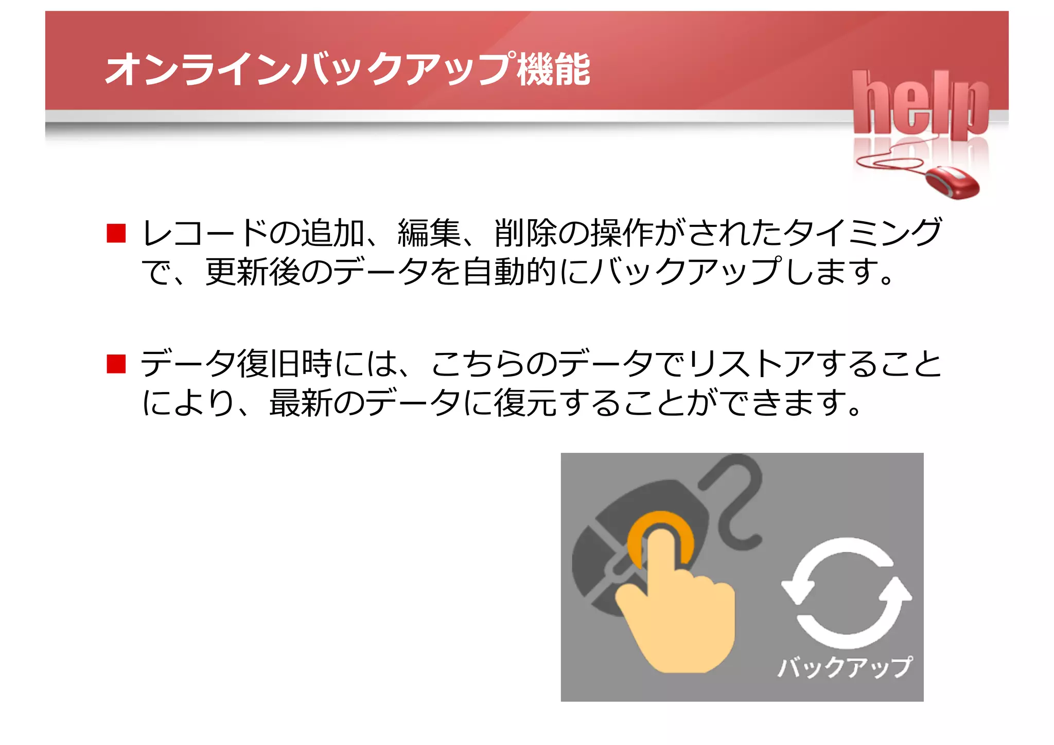 オンラインバックアップ機能
n  レコードの追加、編集、削除の操作がされたタイミング
で、更新後のデータを⾃動的にバックアップします。
n  データ復旧時には、こちらのデータでリストアすること
により、最新のデータに復元することができます。
 