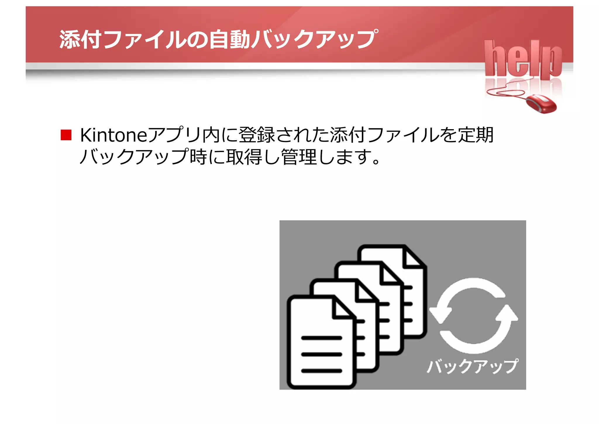 添付ファイルの⾃動バックアップ
n  Kintoneアプリ内に登録された添付ファイルを定期
バックアップ時に取得し管理します。
 