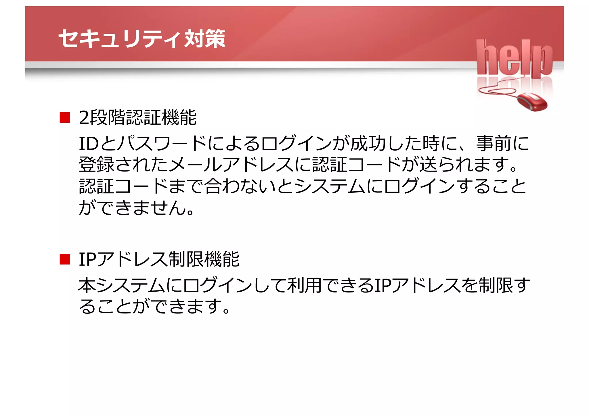 セキュリティ対策
n  2段階認証機能
IDとパスワードによるログインが成功した時に、事前に登
録されたメールアドレスに認証コードが送られます。認
証コードまで合わないとシステムにログインすることが
できません。
n  IPアドレス制限機能
本システムにログインして利⽤できるIPアドレスを制限す
ることができます。
 
