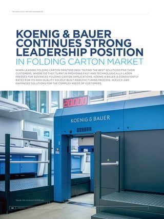 34	 FOLDING CARTON INDUSTRY » MARCH/APRIL 2019
TECHNOLOGY-DRIVEN ADVANCES
KOENIG & BAUER
CONTINUES STRONG
LEADERSHIP POSITION
IN FOLDING CARTON MARKET
WHEN LEADING FOLDING CARTON PRINTERS SEEK TO FIND THE BEST SOLUTIONS FOR THEIR
CUSTOMERS, WHERE DO THEY TURN? IN PROVIDING FAST AND TECHNOLOGICALLY-LADEN
PRESSES FOR ADVANCED FOLDING CARTON APPLICATIONS, KOENIG & BAUER IS CONSISTENTLY
RATED FOR ITS HIGH QUALITY SOLIDLY-BUILT MANUFACTURING PROCESS, SERVICE AND
ENHANCED SOLUTIONS FOR THE COMPLEX NEEDS OF CUSTOMERS.
Rapida 106 running at 20,000 sph
 