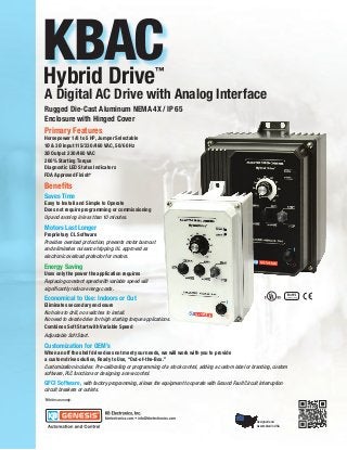 KBAC
Hybrid Drive                                          ™

A Digital AC Drive with Analog Interface
Rugged Die-Cast Aluminum NEMA 4X / IP 65
Enclosure with Hinged Cover
Primary Features
Horsepower 1/8 to 5 HP, Jumper Selectable
1Ø & 3Ø Input 115/230/460 VAC, 50/60 Hz
3Ø Output 230/460 VAC
200% Starting Torque
Diagnostic LED Status Indicators
FDA Approved Finish*

Benefits
Saves Time
Easy to Install and Simple to Operate
Does not require programming or commissioning
Up and running in less than 10 minutes.

Motors Last Longer
Proprietary CL Software
Provides overload protection, prevents motor burnout
and eliminates nuisance tripping. UL approved as
electronic overload protector for motors.

Energy Saving
Uses only the power the application requires
Replacing constant speed with variable speed will
significantly reduce energy costs.
Economical to Use: Indoors or Out
Eliminates secondary enclosure
No holes to drill, no switches to install.
No need to derate drive for high starting torque applications.
Combines Soft Start with Variable Speed
Adjustable Soft Start.
Customization for OEM’s
When an off the shelf drive does not meet your needs, we will work with you to provide
a custom drive solution, Ready to Use, “Out-of-the-Box.”
Customization includes: Pre-calibrating or programming of a stock control, adding a custom label or branding, custom
software, PLC functions or designing a new control.
GFCI Software, with factory programming, allows the equipment to operate with Ground Fault Circuit Interruption
circuit breakers or outlets.
*White case only.




                                                                                                     Designed and
                                                                                                     Assembled in USA
 