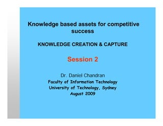 Knowledge based assets for competitive
             success

   KNOWLEDGE CREATION & CAPTURE


               Session 2

           Dr. Daniel Chandran
      Faculty of Information Technology
      University of Technology, Sydney
                 August 2009
 