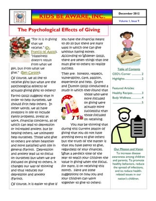 December 2012
                    KIDS BE AWARE, INC.
                                                                                Volume 1, Issue 9


    The Psychological Effects of Giving
              “For it is in giving   you have the financial means
             that we                 to do so but there are many
             receive.” (St.          ways in which one can give
             Francis of Assisi).     without having money.
             “Happiness              According to Widener (2012),
             doesn't result          there are seven things that one
             from what we            must give to others to realize
get, but from what we                success.                                Table of Contents
give.” (Ben Carson).                 They are: honesty, respect,       CEO’s Corner ............... 2
Of course, we all like to            vulnerability, care, passion,     Highlights ......................... 2
receive gifts but what are the       experience and help. Grant
psychological effects of             and Dutton (2012) conducted a
                                                                       Featured Articles:
actually giving gifts to others?     study in which they found that
                                                     those who were    Healthy Recipes.............. 3
Farino (2012) suggests that in
                                                     more focused      Body Wellness ................ 4
order to help ourselves, we
should first help others. In                         on giving were    ........................................... 5
other words, we all have                             actually more
stressors in life to include                         successful than
family problems, stress at                           those focused
work, financial concerns, all of                     on receiving.
which can lead to depression                You may be thinking that
or increased anxiety, but by         during this current season of
helping others, we ultimately        giving that you do not have
help ourselves. Those who give       anything extra to give others
to others are often healthier        but the truth of the matter is
and more satisfied with life in      that you have plenty to give,
general (Farino). Depression         regardless of your finances.       Our Mission and Vision
and anxiety lead us to focus         What a perfect time of the           To increase disease
on ourselves but when we are         year to teach your children the   awareness among children
                                                                       and parents; To promote
focused on giving to others, it      value in giving when the focus,
                                                                       healthy behaviors, reduce
changes our way of thinking          for many, is on receiving this     the spread of infections,
and thus reduces our                 month. Here are some                and to reduce health-
depression and anxiety               suggestions on how you and           related issues in our
(Farino).                            your children can work                 nation’s children.
Of course, it is easier to give if   together to give to others:
 