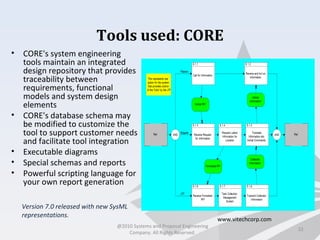 Tools used: CORE
• CORE's system engineering
tools maintain an integrated
design repository that provides
traceability between
requirements, functional
models and system design
elements
• CORE's database schema may
be modified to customize the
tool to support customer needs
and facilitate tool integration
• Executable diagrams
• Special schemas and reports
• Powerful scripting language for
your own report generation
22
www.vitechcorp.com
Version 7.0 released with new SysML
representations.
@2010 Systems and Proposal Engineering
Company. All Rights Reserved.
 