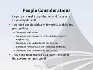 People Considerations
• Large teams make organization and focus on a
vision very difficult
• You need people with a wide variety of skills and
personalities
– Someone with vision
– Someone who can perform the detailed system
engineering
– Someone who understands the domain
– Someone familiar with the technique and tools
– Someone who understands the process
• They need to be trained as a team – including
the government personnel
29
@2010 Systems and Proposal Engineering
Company. All Rights Reserved.
 