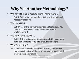 Why Yet Another Methodology?
• We have the DoD Architecture Framework …
– But DoDAF isn’t a methodology, its just a description of
necessary products
• We have UML …
– But UML is only a software engineering technique. You
have to come up with the process and tools for
implementing it
• We now have SysML …
– But SySML is just another technique and still needs more
definition to create complete, executable designs
• What’s missing?
– A complete, coherent technique, process, and tool set
that results in a knowledge base that can be used for full
lifecycle decision making
3
@2010 Systems and Proposal Engineering
Company. All Rights Reserved.
 