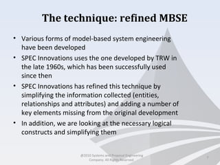 The technique: refined MBSE
• Various forms of model-based system engineering
have been developed
• SPEC Innovations uses the one developed by TRW in
the late 1960s, which has been successfully used
since then
• SPEC Innovations has refined this technique by
simplifying the information collected (entities,
relationships and attributes) and adding a number of
key elements missing from the original development
• In addition, we are looking at the necessary logical
constructs and simplifying them
7
@2010 Systems and Proposal Engineering
Company. All Rights Reserved.
 