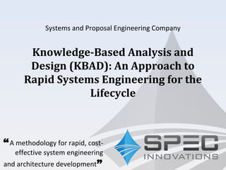 Systems and Proposal Engineering Company
“A methodology for rapid, cost-
effective system engineering
and architecture development”
Knowledge-Based Analysis and
Design (KBAD): An Approach to
Rapid Systems Engineering for the
Lifecycle
 