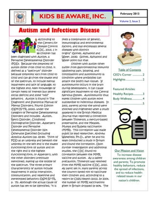 February 2013
                       KIDS BE AWARE, INC.
                                                                                            Volume 2, Issue 2


      Autism and Infectious Disease
                       According to       likely a combination of genetic,
                       the Centers for    immunological and environmental
                      Disease Control     factors, and may encompass several
                     (CDC, 2013), 1 in    diseases with distinct
                      88 children has     origins” (Goines, Ashwood and
been diagnosed with Autism, a             Water, 2006). Goines, Ashwood and
Pervasive Developmental Disorder          Water point out that
(PDD). Because the symptoms of                     children with autism often
autism differ from child to child, it     suffer from gastrointestinal immunity
defined as a “spectrum” disorder          (abdominal pain, bloating, and                 Table of Contents
because symptoms vary from child to       constipation) and autoimmunity (a        CEO’s Corner ............... 2
child and can go from the lowest end      condition where antibodies can
                                                                                   Highlights ......................... 2
of the spectrum, to include mental        attack the body‟s own tissue). If
impairment and lack of language, to       autoimmunity occurs in the brain
the highest end, keen knowledge of        during development, it can cause         Featured Articles:
certain items of interest but severe      significant impairment to the Central
social deficits and some “odd”            Nervous System. Autoimmunity thus        Healthy Recipes.............. 3
behaviors. Autism is found in The         makes children with autism more          Body Wellness ................ 4
Diagnostic and Statistical Manual of      susceptible to infectious diseases. In
                                                                                   ........................................... 5
Mental Disorders, Fourth Edition          2001, parents across the world were
(DSM-IV-TR, 2000), under the              shocked and frightened when a study
category of Pervasive Developmental       appeared in the British Medical
Disorders and includes: Autism,           Journal that reported a connection
Rett‟s Disorder, Childhood                between Thimersol, a mercury-based
Disintegrative Disorder, Asperser's       preservative, and the Measles,
Disorder and Pervasive                    Mumps and Rubella vaccination
Developmental Disorder Not                (MMR). This correlation was made
Otherwise Specified (Including            public by lead researcher, Andrew
Atypical Autism) (pp. 69-84). Think of    Wakefield, Ph.D., after he and his
PDD as an umbrella and beneath the        team conducted a study in Britain
umbrella on the left end is the lowest    and found the correlation. Upon
functioning form of autism and on         further investigation and additional
the right end is the highest              studies, the CDC found no                 Our Mission and Vision
functioning form, or Asperser's, with     correlation between the MMR                 To increase disease
the other disorders previously            vaccine and autism. As a safety          awareness among children
mentioned, making up the middle of        precaution, Thimersol was removed        and parents; To promote
the spectrum. The three primary           from the MMR vaccine (CDC, 2011).        healthy behaviors, reduce
characteristics of autism include         As panic set in, many parents across      the spread of infections,
impairments in social interaction,        the country opted not to vaccinate         and to reduce health-
communication, and repetitive and         their children and, according to a          related issues in our
stereotyped behaviors (DSM-IV-TR,         report by CNN Health (2011), by 2004,
                                                                                        nation’s children.
p. 75). Although the actual cause of      the number of MMR vaccinations
autism has yet to be identified, “it is   given in Britain dropped by 80%. The
 