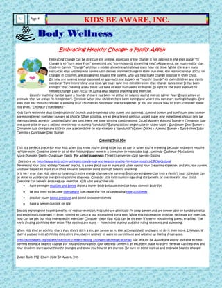 Embracing Healthy Change- a Family Affair
Embracing change can be difficult for anyone, especially if the change is not desired in the first place. To
change is to ―turn away from‖ something and ―turn towards something new‖. As parents, we must realize that
children cannot ―change‖ without a model- someone who shows them how it’s done. While there are many
resources that will help the parent who desires positive change in their own lives, the resources that focus on
changes in children, are still geared toward the parent, who will help make change possible in their child.
So, how are parents today supposed to approach the subject of ―healthy change‖ to their children and family
members? Take it one thing at a time. We must take into consideration that change takes time! It has been
thought that creating a new habit will take at least two weeks to master. In light of the many avenues of
needed change- I will focus on just a few: healthy snacking and exercise.
Healthy snacking can be quite a change if there has been no focus on healthy eating overall. Never fear! Simply adopt an
attitude that we are all ―in it together‖. Consider what your children have been eating and where you can start making changes. One
area that you should consider is allowing your children to help make snacks together. If you are unsure how to start, consider these
tips from, ―Embrace True Health‖:
Kids can’t resist the dual combination of crunch and creaminess with sweet and saltiness. Almond butter and sunflower seed butter
are my preferred nut/seed butters of choice. When possible, try to get a brand without added sugar (the ingredients should only be
the nuts/seeds alone or combined with sea salt). Here are some winning combinations: Sliced Apple + Almond Butter + Cinnamon (use
one apple slice or put a second one on top to make a ―sandwich‖ Banana (sliced length-wise or width-wise) + Sunflower Seed Butter +
Cinnamon (use one banana slice or put a second one on top to make a ―sandwich‖) Celery Sticks + Almond Butter + Raw Honey Baby
Carrots + Sunflower Seed Butter
Creating Trail Mix
This is a perfect snack for your kids when you know you’re going to be out all day or when you’re traveling because it doesn’t require
refrigeration. Combine some or all of the following and store in a container or resealable bag: Almonds~Cashews~Macadamia
Nuts~Pumpkin Seeds~Sunflower Seeds For added sweetness: Dried cranberries~Goji berries~Raisins
- See more at: http://www.embracetruehealth.com/8-easy-and-healthy-snacks-for-kids#sthash.3rLPU8Ka.dpuf
Permitting your child to help ―create‖ snacks, is a very good way to start and when eating your creations together, and you, the parent,
will have helped to start your child towards healthier living through healthy snacking!
It is very true that kids seem to have much more energy than we the parents! Incorporating exercise into a family’s busy schedule can
be done to utilize this energy into positive channels. Consider this information regarding the benefit of exercise for your child:
Everyone can benefit from regular exercise. Kids who are active will:
have stronger muscles and bones /have a leaner body because exercise helps control body fat
be less likely to become overweight /decrease the risk of developing type 2 diabetes
possibly lower blood pressure and blood cholesterol levels
have a better outlook on life
Besides enjoying the health benefits of regular exercise, kids who are physically fit sleep better and are better able to handle physical
and emotional challenges — from running to catch a bus to studying for a test. While this information provides rationale for exercise,
how can we get our kids interested in exercise? Consider these tips: Kids can be fit even if they're not winning sports trophies. The
key is finding activities they enjoy. The options are many — from inline skating and bike riding to tennis and swimming.
When kids find an activity that's fun, they'll do it a lot, get better at it, feel accomplished, and want to do it even more. Likewise, if
they're pushed into activities they don't like, they're unlikely to want to participate and will end up feeling frustrated.
http://kidshealth.org/parent/nutrition_center/staying_fit/exercise.html#cat20740 We at Kids Be Aware are willing and able to help
parents embrace healthy change for you and your family. Our wellness center is an excellent place to start! Here we can help you and
your children learn about healthy changes and show you how to get started. Be sure to come visit us and embrace healthy change!
Susan Ruiz, MS Chair, Kids Be Aware, Inc.
Body Wellness
Page 4
KIDS BE AWARE, INC.
 