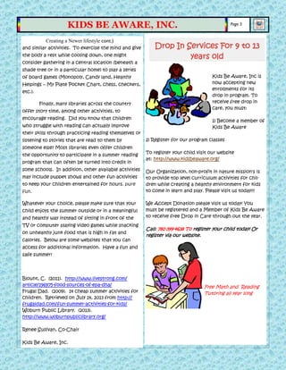 and similar activities. To exercise the mind and give
the body a rest while cooling down, one might
consider gathering in a central location (beneath a
shade tree or in a particular home) to play a series
of board games (Monopoly, Candy land, Healthy
Helpings – My Plate Pocket Chart, chess, checkers,
etc.).
Finally, many libraries across the country
offer story time, among other activities, to
encourage reading. Did you know that children
who struggle with reading can actually improve
their skills through practicing reading themselves or
listening to stories that are read to them by
someone else? Most libraries even offer children
the opportunity to participate in a summer reading
program that can often be turned into credit in
some schools. In addition, other available activities
may include puppet shows and other fun activities
to keep your children entertained for hours. pure
fun.
Whatever your choice, please make sure that your
child enjoys the summer outside or in a meaningful
and healthy way instead of sitting in front of the
TV or computer playing video games while snacking
on unhealthy junk food that is high in fat and
calories. Below are some websites that you can
access for additional information. Have a fun and
safe summer!
Blount, C. (2011). http://www.livestrong.com/
article/196975-food-sources-of-epa-dha/
Frugal Dad. (2009). 14 cheap summer activities for
children. Retrieved on July 14, 2013 from http://
frugaldad.com/fun-summer-activities-for-kids/
Woburn Public Library. (2013).
http://www.woburnpubliclibrary.org/
Renee Sullivan, Co-Chair
Kids Be Aware, Inc.
Kids Be Aware, Inc is
now accepting new
enrollments for its
drop in program. To
receive free drop in
care, you must:
1) Become a member of
Kids Be Aware
2) Register for our program classes
To register your child visit our website
at: http://www.kidsbeaware.org/
Our Organization, non-profit in nature mission's is
to provide top level curriculum activities for chil-
dren while creating a healthy environment for kids
to come in learn and play. Please visit us today!!!
We Accept Donation please visit us today! You
must be registered and a Member of Kids Be Aware
to receive free Drop in Care through out the year.
Call: 781-399-4638 To register your child today! Or
register via our website.
Free Math and Reading
Tutoring all year long
Creating a Newer lifestyle cont.)
Page 5
KIDS BE AWARE, INC.
Drop In Services For 9 to 13
years old
 