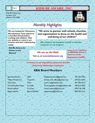 We are on the Web!
Visit us at: www.kidsbeaware.org
Page 6
KIDS BE AWARE, INC.
KBA Board Members
Jeannette Bryant CEO kidsbeawarenow@gmail.com 781-354-2701
Tiffany Henderson Treasurer donald_and_tiffany@yahoo.com 678-431-6543
Susan Ruiz Chair susan.ruiz@waldenu.edu 301-302-4215
Teresa Godley-Chase Co-chair Teressa.godley-chase@waldenu.edu 240-515-4222
Renee Sullivan Co-Chair renee.l.sullivan@gmail.com 478-718-1306
Regina Rainey Board Member reginarainey@ymail.com 864-303-2151
Kids Be Aware, Inc.
P.O Box 2173
Woburn, MA 01801
Monthly Highlights
“We strive to partner with schools, churches,
and organizations to focus on the health and
well-being of our children”
We are looking for Volunteers.
All volunteers must submit to
a Cori/Sori Check before
working with children. Visit
our website or come in our
location and start volunteering
today!
Kids Be Aware, Inc
Center is now
Opened
We welcome any donations to help us with the
expansion of our program
To donate to our organization please use this link:
http://www.kidsbeaware.org/donate
Listen to our Talk Show
on BBS Radio Station 2
Every two weeks
Beginning at 12:00PM
 