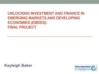 UNLOCKING INVESTMENT AND FINANCE IN
EMERGING MARKETS AND DEVELOPING
ECONOMIES (EMDES):
FINAL PROJECT
Kayleigh Baker
 