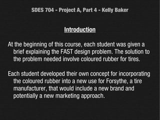 SDES 704 - Project A, Part 4 - Kelly Baker


                       Introduction

At the beginning of this course, each student was given a
  brief explaining the FAST design problem. The solution to
  the problem needed involve coloured rubber for tires.

Each student developed their own concept for incorporating
  the coloured rubber into a new use for Forsythe, a tire
  manufacturer, that would include a new brand and
  potentially a new marketing approach.
 