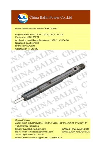 China Balin Power Co.,Ltd
Bosch Series Nozzle Holders KBAL90P37
Original BOSCH Nr.:0431113008,0 431 113 008
Factory Nr.:KBAL90P37
Application:Land Rover Discovery, 1998.11 - 2004.06
Nozzles:DSLA145P366
Brand : BASCOLIN
Certification : TS16949
Contact Vivian
ADD:Hualin Industrial Zone, Putian, Fujian Province China P.C:351111
TEL:086-0594-2650550
Email: vivian@china-balin.com WWW.CHINA-BALIN.COM
MSN: vivian_chinabalin@hotmail.com WWW.BALIN-GROUP.COM
Sales Department #3: vivian
Mobile Phone/ What's App:0086-13799690614
 