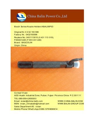 China Balin Power Co.,Ltd
Bosch Series Nozzle Holders KBAL95P53
Original Nr.:0 432 193 596
Factory Nr.: 0432193596
Replace No.:0431113015 (0 431 113 015),
F000431226 (F 000 431 226)
Brand : BASCOLIN
Origin: China
Contact Vivian
ADD:Hualin Industrial Zone, Putian, Fujian Province China P.C:351111
TEL:086-0594-2650550
Email: vivian@china-balin.com WWW.CHINA-BALIN.COM
MSN: vivian_chinabalin@hotmail.com WWW.BALIN-GROUP.COM
Sales Department #3: vivian
Mobile Phone/ What's App:0086-13799690614
 