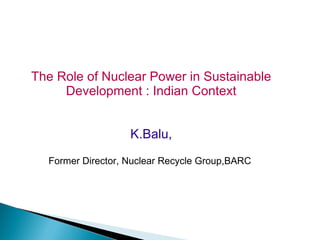 The Role of Nuclear Power in Sustainable
     Development : Indian Context


                   K.Balu,

  Former Director, Nuclear Recycle Group,BARC
 