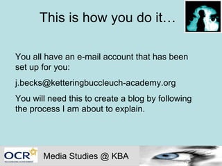 This is how you do it…

You all have an e-mail account that has been
set up for you:
j.becks@ketteringbuccleuch-academy.org
You will need this to create a blog by following
the process I am about to explain.




       Media Studies @ KBA
 