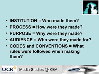 •   INSTITUTION = Who made them?
•   PROCESS = How were they made?
•   PURPOSE = Why were they made?
•   AUDIENCE = Who were they made for?
•   CODES and CONVENTIONS = What
    rules were followed when making
    them?

        Media Studies @ KBA
 