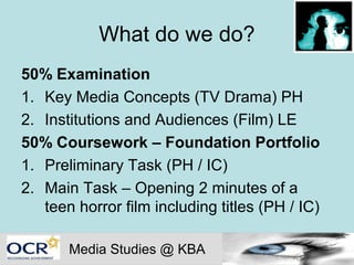 What do we do?
50% Examination
1. Key Media Concepts (TV Drama) PH
2. Institutions and Audiences (Film) LE
50% Coursework – Foundation Portfolio
1. Preliminary Task (PH / IC)
2. Main Task – Opening 2 minutes of a
   teen horror film including titles (PH / IC)

       Media Studies @ KBA
 