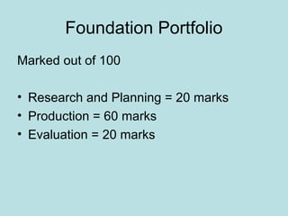 Foundation Portfolio
Marked out of 100

• Research and Planning = 20 marks
• Production = 60 marks
• Evaluation = 20 marks
 