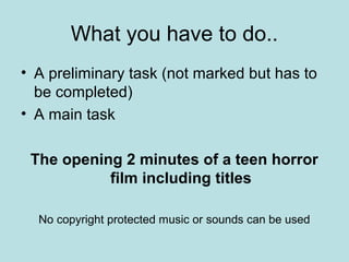 What you have to do..
• A preliminary task (not marked but has to
  be completed)
• A main task

 The opening 2 minutes of a teen horror
           film including titles

  No copyright protected music or sounds can be used
 