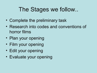The Stages we follow..
• Complete the preliminary task
• Research into codes and conventions of
  horror films
• Plan your opening
• Film your opening
• Edit your opening
• Evaluate your opening
 