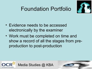 Foundation Portfolio

• Evidence needs to be accessed
  electronically by the examiner
• Work must be completed on time and
  show a record of all the stages from pre-
  production to post-production



      Media Studies @ KBA
 