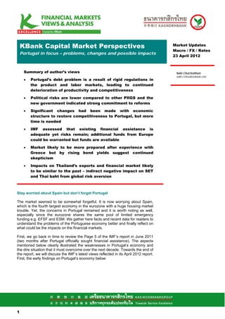KBank Capital Market Perspectives                                                    Market Updates
                                                                                         Macro / FX / Rates
    Portugal in focus – problems, changes and possible impacts
                                                                                         23 April 2012



     Summary of author’s views                                                            Nalin Chutchotitham
                                                                                          nalin.c@kasikornbank.com
     •   Portugal’s debt problem is a result of rigid regulations in
         the product and labor markets, leading to continued
         deterioration of productivity and competitiveness

     •   Political risks are lower compared to other PIIGS and the
         new government indicated strong commitment to reforms

     •   Significant changes had been made with economic
         structure to restore competitiveness to Portugal, but more
         time is needed

     •   IMF assessed that existing financial assistance is
         adequate yet risks remain; additional funds from Europe
         could be warranted but funds are available

     •   Market likely to be more prepared after experience with
         Greece but by rising bond yields suggest continued
         skepticism

     •   Impacts on Thailand’s exports and financial market likely
         to be similar to the past – indirect negative impact on SET
         and Thai baht from global risk aversion



Stay worried about Spain but don’t forget Portugal

The market seemed to be somewhat forgetful. It is now worrying about Spain,
which is the fourth largest economy in the eurozone with a huge housing market
trouble. Yet, the concerns in Portugal remained and it is worth noting as well,
especially since the eurozone shares the same pool of limited emergency
funding e.g. EFSF and ESM. We gather here facts and recent data for readers to
understand the problems of the Portuguese economy better and finally reflect on
what could be the impacts on the financial markets.

First, we go back in time to review the Page 5 of the IMF’s report in June 2011
(two months after Portugal officially sought financial assistance). The aspects
mentioned below clearly illustrated the weaknesses in Portugal’s economy and
the dire situation that it must overcome over the next decade. Towards the end of
the report, we will discuss the IMF’s latest views reflected in its April 2012 report.
First, the early findings on Portugal’s economy below:




11

1
 