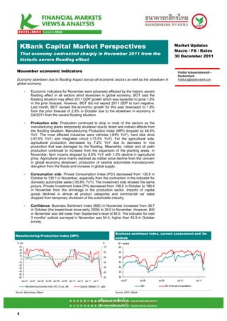 KBank Capital Market Perspectives                                                                                                               Market Updates
                                                                                                                                                     Macro / FX / Rates
     Thai economy contracted sharply in November 2011 from the
                                                                                                                                                     30 December 2011
     historic severe flooding effect

 November economic indicators                                                                                                                            Puttikul Ackarachalanonth –
                                                                                                                                                         Kasikornbank
 Economy slowdown due to flooding impact across all economic sectors as well as the slowdown in                                                          Puttikul.a@kasikornbank.com
 global economy

         -         Economic indicators for November were adversely affected by the historic severe
                   flooding effect in all sectors amid slowdown in global economy. BOT said the
                   flooding situation may affect 2011 GDP growth which was expected to grow 1.8%
                   in the prior forecast. However, BOT did not expect 2011 GDP to turn negative.
                   Last month, BOT revised the economic growth for this year downward to 1.8%
                   from the prior forecast of 2.6% in October due to the slowdown in economy in
                   Q4/2011 from the severe flooding situation.

         -         Production side: Production continued to drop in most of the sectors as the
                   manufacturing plants temporarily shutdown due to direct and indirect effects from
                   the flooding situation. Manufacturing Production Index (MPI) dropped by 48.6%
                   YoY. The most affected industries were vehicles (-84% YoY), hard disk drive
                   (-81.6% YoY) and integrated circuit (-75.5% YoY). For the agricultural side,
                   agricultural production decreased by 7.2% YoY due to decrease in rice
                   production that was damaged by the flooding. Meanwhile, rubber and oil palm
                   production continued to increase from the expansion of the planting areas. In
                   November, farm income dropped by 8.6% YoY with 1.5% decline in agricultural
                   price. Agricultural price mainly declined as rubber price decline from the concern
                   in global economy slowdown, production of several automobile manufacturers’
                   disruption from the floods and increase in global supply.

         -         Consumption side: Private Consumption Index (PCI) decreased from 135.8 in
                   October to 135.1 in November, especially from the contraction in the indicator for
                   domestic automobile sales (-55.8% YoY). The investment side showed the same
                   picture. Private Investment Index (PII) decreased from 198.9 in October to 186.4
                   in November from the shrinkage in the production sector. Imports of capital
                   goods declined in almost all product categories and commercial car sales
                   dropped from temporary shutdown of the automobile industry.

         -         Confidence: Business Sentiment Index (BSI) in November increased from 36.7
                   in October (the lowest level since early 2009) to 39.0 in November. However, BSI
                   in November was still lower than September’s level of 48.5. The indicator for next
                   3 months’ outlook surveyed in November was 54.4, higher than 42.9 in October
                   survey.


                                                                                                    Business sentiment index, current assessment and 3m
Manufacturing Production Index (MPI)
                                                                                                    outlook
 % yoy                                                                                       %        50 = neutral
   40                                                                                          70     60
   30
   20                                                                                          65     55
   10                                                                                          60     50
    0
  -10                                                                                          55     45
  -20
                                                                                               50     40
  -30
  -40                                                                                          45     35
  -50
  -60                                                                                          40     30
     Jan-07 Jul-07 Jan-08 Jul-08 Jan-09 Jul-09 Jan-10 Jul-10 Jan-11 Jul-11                              Jul-07            Jul-08   Jul-09               Jul-10            Jul-11

             Manufacturing production index ISIC (% yoy, left)   Capacity Utilization (% , right)                          BSI              BSI 3m forward expectations

Source: Bloomberg, KBank                                                                            Source: CEIC, KBank




 11

 1
 