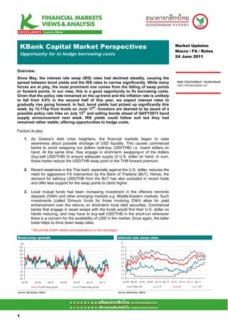 KBank Capital Market Perspectives                                                                                               Market Updates
                                                                                                                                    Macro / FX / Rates
    Opportunity for to hedge borrowing costs
                                                                                                                                    24 June 2011


Overview:
Since May, the interest rate swap (IRS) rates had declined steadily, causing the
spread between bond yields and the IRS rates to narrow significantly. While many                                                         Nalin Chutchotitham - Kasikornbank
                                                                                                                                         nalin.c@kasikornbank.com
forces are at play, the most prominent one comes from the falling of swap points
or forward points. In our view, this is a good opportunity to fix borrowing costs.
Given that the policy rate remained on the up-trend and the inflation rate is unlikely
to fall from 4.0% in the second half of this year, we expect interest rates to
gradually rise going forward. In fact, bond yields had picked up significantly this
week, by 12-17bp from levels on June 17th. Investors are deemed to be aware of a
possible policy rate hike on July 13th and selling bonds ahead of Q4/FY2011 bond
supply announcement next week. IRS yields could follow suit but they had
remained rather stable, offering opportunities to hedge costs.

Factors at play:

     1. As Greece’s debt crisis heightens, the financial markets began to raise
        awareness about possible shortage of USD liquidity. This causes commercial
        banks to avoid swapping out dollars (sell-buy USD/THB) i.e. hoard dollars on
        hand. At the same time, they engage in short-term swapping-in of the dollars
        (buy-sell USD/THB) to ensure adequate supply of U.S. dollar on hand. In sum,
        these trades reduce the USD/THB swap point or the THB forward premium.

     2. Recent weakness in the Thai baht, especially against the U.S. dollar, reduces the
        need for aggressive FX intervention by the Bank of Thailand (BoT). Hence, the
        demand for sell-buy USD/THB from the BoT has also subsided in recent trade
        and offer less support for the swap points to climb higher.

     3. Local mutual funds had been increasing investment in the offshore renminbi
        deposits (CNH) and other emerging markets e.g. Middle-Eastern markets. Such
        investments (called Dimsum funds for those involving CNH) allow for yield
        enhancement over the returns on short-term local debt securities. Commercial
        banks that engage in asset swaps with the funds would find their U.S. dollar on
        hands reducing, and may have to buy-sell USD/THB in the short-run whenever
        there is a concern for the availability of USD in the market. Once again, the latter
        trade helps to drive down swap rates.
            * We provide further details and explanations on the next pages

Bond-swap spreads                                                                 Interest rate swap rates
  bps                                                                               %
 120                                                                                5.0
 100                                                                                4.5
  80                                                                                4.0
  60                                                                                3.5
  40
                                                                                    3.0
  20
                                                                                    2.5
   0
                                                                                    2.0
 -20
 -40                                                                                1.5
 -60                                                                                1.0
   Jan-05     Jan-06       Jan-07     Jan-08   Jan-09     Jan-10         Jan-11       Jan-09 Apr-09 Jul-09 Oct-09 Jan-10 Apr-10 Jul-10    Oct-10 Jan-11 Apr-11

                2Y bond-swap spread                5Y bond-swap spread                         Policy rate            2Y                  5Y               10Y

Source: Bloomberg, KBank                                                          Source: Bloomberg, KBank




11

1
 