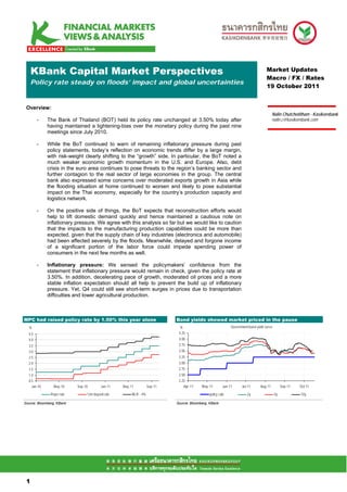 KBank Capital Market Perspectives                                                                                             Market Updates
                                                                                                                                   Macro / FX / Rates
     Policy rate steady on floods’ impact and global uncertainties
                                                                                                                                   19 October 2011


 Overview:
                                                                                                                                        Nalin Chutchotitham - Kasikornbank
        -    The Bank of Thailand (BOT) held its policy rate unchanged at 3.50% today after                                             nalin.c@kasikornbank.com
             having maintained a tightening-bias over the monetary policy during the past nine
             meetings since July 2010.

        -    While the BoT continued to warn of remaining inflationary pressure during past
             policy statements, today’s reflection on economic trends differ by a large margin,
             with risk-weight clearly shifting to the “growth” side. In particular, the BoT noted a
             much weaker economic growth momentum in the U.S. and Europe. Also, debt
             crisis in the euro area continues to pose threats to the region’s banking sector and
             further contagion to the real sector of large economies in the group. The central
             bank also expressed some concerns over moderated exports growth in Asia while
             the flooding situation at home continued to worsen and likely to pose substantial
             impact on the Thai economy, especially for the country’s production capacity and
             logistics network.

        -    On the positive side of things, the BoT expects that reconstruction efforts would
             help to lift domestic demand quickly and hence maintained a cautious note on
             inflationary pressure. We agree with this analysis so far but we would like to caution
             that the impacts to the manufacturing production capabilities could be more than
             expected, given that the supply chain of key industries (electronics and automobile)
             had been affected severely by the floods. Meanwhile, delayed and forgone income
             of a significant portion of the labor force could impede spending power of
             consumers in the next few months as well.

        -    Inflationary pressure: We sensed the policymakers’ confidence from the
             statement that inflationary pressure would remain in check, given the policy rate at
             3.50%. In addition, decelerating pace of growth, moderated oil prices and a more
             stable inflation expectation should all help to prevent the build up of inflationary
             pressure. Yet, Q4 could still see short-term surges in prices due to transportation
             difficulties and lower agricultural production.



MPC had raised policy rate by 1.50% this year alone                         Bond yields showed market priced in the pause
  %                                                                           %                             Government bond yield curve
  4.5                                                                        4.25
  4.0                                                                        4.00
  3.5                                                                        3.75
  3.0                                                                        3.50
  2.5                                                                        3.25
  2.0                                                                        3.00
  1.5                                                                        2.75
  1.0                                                                        2.50
  0.5                                                                        2.25
    Jan-10      May-10     Sep-10         Jan-11   May-11          Sep-11       Apr-11    May-11       Jun-11      Jul-11      Aug-11          Sep-11   Oct-11

               Repo rate        12m deposit rate        MLR - 4%                              policy rate             2y                  5y            10y

Source: Bloomberg, KBank                                                    Source: Bloomberg, KBank




 11

 1
 