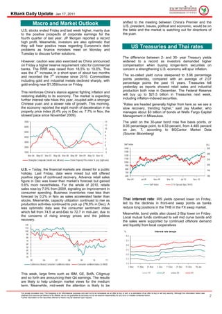 KBank Daily Update                            Jan 17, 2011

                                                                                                                                 shifted to the meeting between China’s Premier and the
                     Macro and Market Outlook                                                                                    U.S. president. Issues, political and economic, would be on
    U.S. stocks ended Friday and last week higher, mainly due                                                                    the table and the market is watching out for directions of
    to the positive prospects of corporate earnings for the                                                                      the yuan.
    fourth quarter of last year. JP Morgan reported a record
    high profit. Meanwhile, investors are also optimistic that
    they will hear positive news regarding Eurozone’s debt                                                                                 US Treasuries and Thai rates
    problems as finance ministers meet on Monday and
    Tuesday to discuss further solutions.
                                                                                                                                 The difference between 2- and 30- year Treasury yields
    However, caution was also exercised as China announced                                                                       widened to a record as investors demanded higher
    on Friday a higher reserve requirement ratio for commercial                                                                  compensation when buying longer-term securities on
    banks. The RRR was raised from 18.5% to 19.0%. This                                                                          concern a strengthening U.S. economy will spur inflation.
    was the 4th increase in a short span of about two months
                         th
    and recorded the 7 increase since 2010. Commodities                                                                          The so-called yield curve steepened to 3.96 percentage
    including gold and industrial metals declined sharply, with                                                                  points yesterday, compared with an average of 2.07
    gold ending near $1,359/ounce on Friday.                                                                                     percentage points the past 10 years. Treasuries fell
                                                                                                                                 yesterday as reports showed retail sales and industrial
    This reinforces China’s stance against fighting inflation and                                                                production both rose in December. The Federal Reserve
    restoring stability to its economy. The market is expecting                                                                  will buy up to $21.5 billion in Treasuries next week,
    further interest rate hikes this year, coupled with a stronger                                                               including inflation-indexed securities.
    Chinese yuan and a slower rate of growth. This morning,                                                                      “Rates are headed generally higher from here as we see a
    the economy reported the eight month of deceleration in its                                                                  slow recovery, trending higher,” said Jay Mueller, who
    property price index (6.4% yoy in Dec vs. 7.7% in Nov, the                                                                   manages about $3 billion of bonds at Wells Fargo Capital
    slowest pace since November 2009).                                                                                           Management in Milwaukee.
       7000                                                                                                14                    The yield on the 30-year bond rose five basis points, or
                                                                                                           12                    0.05 percentage point, to 4.53 percent, from 4.485 percent
       6000
                                                                                                           10
                                                                                                                                 on Jan. 7, according to BGCantor Market Data
       5000                                                                                                8
                                                                                                           6
                                                                                                                                 (Source: Bloomberg)
       4000
                                                                                                           4
       3000                                                                                                2
                                                                                                           0                      S&P Index                                                                                              (% )
       2000                                                                                                                       1400                                                                                                    350
                                                                                                           -2
       1000                                                                                                -4                     1300
                                                                                                                                                                                                                                         300
          Nov-06 May-07 Nov-07 May-08 Nov-08 May-09 Nov-09 May-10 Nov-10                                                          1200
                                                                                                                                  1100                                                                                                   250
              Shanghai Composite (month end, left axis)         China Property Price index % yoy (right axis)
                                                                                                                                  1000
                                                                                                                                   900                                                                                                   200

    U.S. – Today, the financial markets are closed for a public                                                                     800
                                                                                                                                                                                                                                         150
    holiday. Last Friday, data were mixed but still offered                                                                         700
                                                                                                                                    600                                                                                                  100
    positive signs of continued recovery. Advance retail sales
                                                                                                                                      Mar-09           Jul-09            Nov-09        Mar-10           Jul-10          Nov-10
    figure in Dec was lower than market’s forecast but gained
    0.6% mom nevertheless. For the whole of 2010, retails                                                                                                         S&P Index                  2-10 Spread (bps, RHS)
    sales rose by 7.0% from 2009, signaling an improvement in
    consumer spending. Business inventories rose less than
    forecast by 0.2% in Nov as sales accelerated faster than
    stocks. Meanwhile, capacity utilization continued to rise as                                                                 Thai interest rate: IRS yields opened lower on Friday,
    production activities continued to pick up (76.0% in Dec). A                                                                 led by the declines in front-end swap points as banks
    less optimistic data was the consumer sentiment index                                                                        reduce long positions in the THB in the FX swap market.
    which fell from 74.5 at end-Dec to 72.7 in mid-Jan, due to                                                                   Meanwhile, bond yields also closed 2-5bp lower on Friday.
    the concerns of rising energy prices and the jobless                                                                         Local mutual funds continued to sell mid curve bonds and
    recovery.                                                                                                                    the sales were supported by continued offshore demand
        120                                                                                                                      and liquidity from local cooperatives
        110
        100                                                                                                                        %                                     Interest rate swaps
         90
                                                                                                                                     4.0
         80
         70                                                                                                                          3.5
         60                                                                                                                          3.0
         50
         40                                                                                                                          2.5
         30                                                                                                                          2.0
         20
                                                                                                                                     1.5
                05            06              07             08              09             10              11
               Conference Board Consumer Confidence index                Consumer sentiment index (U Mich)                           1.0
                                                                                                                                        1-Nov      11-Nov       21-Nov      1-Dec      11-Dec     21-Dec      31-Dec      10-Jan

                                                                                                                                                                 1Y               2Y               3Y                5Y
    This week, large firms such as IBM, GE, BofA, Citigroup
    and so forth are announcing their Q4 earnings. The results
    are likely to help underpin market views for the medium
    term. Meanwhile, mid-week the attention is likely to be


                                                                                                                                                                                                                                            2
    For private circulation only. The foregoing is for informational purposes only and not to be considered as an offer to buy or sell, or a solicitation of an offer to buy or sell any security. Although the information herein was
    obtained from sources we believe to be reliable, we do not guarantee its accuracy nor do we assume responsibility for any error or mistake contained herein.
    Further information on the securities referred to herein may be obtained upon request.
 