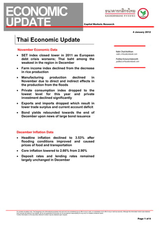 ECONOMIC
UPDATE                                                                                                                 Capital Markets Research


                                                                                                                                                                                                             4 January 2012



 Thai Economic Update
  November Economic Data                                                                                                                                                        Nalin Chutchotitham
                                                                                                                                                                                nalin.c@kasikornbank.com
 •       SET index closed lower in 2011 as European
         debt crisis worsens; Thai baht among the                                                                                                                               Puttikul Ackarachalanonth
                                                                                                                                                                                puttikul.a@kasikornbank.com
         weakest in the region in December
 •       Farm income index declined from the decrease
         in rice production
 •       Manufacturing     production   declined     in
         November due to direct and indirect effects in
         the production from the floods
 •       Private consumption index dropped to the
         lowest level for this year and private
         investment declined significantly
 •       Exports and imports dropped which result in
         lower trade surplus and current account deficit
 •       Bond yields rebounded towards the end of
         December upon news of large bond issuance



 December Inflation Data
 •       Headline inflation declined to 3.53% after
         flooding conditions improved and caused
         prices of food and transportation
 •       Core inflation lowered to 2.66% from 2.90%
 •       Deposit rates and lending rates remained
         largely unchanged in December




 For private circulation only. The foregoing is for informational purposes only and not to be considered as an offer to buy or sell, or a solicitation of an offer to buy or sell any security. Although the information herein was obtained
 from sources we believe to be reliable, we do not guarantee its accuracy nor do we assume responsibility for any error or mistake contained herein.
 Further information on the securities referred to herein may be obtained upon request.


                                                                                                                                                                                                                      Page 1 of 6
 