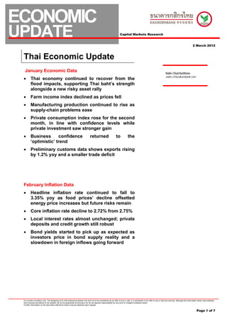 ECONOMIC
UPDATE                                                                                                                 Capital Markets Research


                                                                                                                                                                                                                 2 March 2012



 Thai Economic Update
  January Economic Data                                                                                                                                                         Nalin Chutchotitham
                                                                                                                                                                                nalin.c@kasikornbank.com
 •       Thai economy continued to recover from the
         flood impacts, supporting Thai baht’s strength
         alongside a new risky asset rally
 •       Farm income index declined as prices fell
 •       Manufacturing production continued to rise as
         supply-chain problems ease
 •       Private consumption index rose for the second
         month, in line with confidence levels while
         private investment saw stronger gain
 •       Business      confidence                                                 returned                        to             the
         ‘optimistic’ trend
 •       Preliminary customs data shows exports rising
         by 1.2% yoy and a smaller trade deficit




 February Inflation Data
 •       Headline inflation rate continued to fall to
         3.35% yoy as food prices’ decline offsetted
         energy price increases but future risks remain
 •       Core inflation rate decline to 2.72% from 2.75%
 •       Local interest rates almost unchanged; private
         deposits and credit growth still robust
 •       Bond yields started to pick up as expected as
         investors price in bond supply reality and a
         slowdown in foreign inflows going forward




 For private circulation only. The foregoing is for informational purposes only and not to be considered as an offer to buy or sell, or a solicitation of an offer to buy or sell any security. Although the information herein was obtained
 from sources we believe to be reliable, we do not guarantee its accuracy nor do we assume responsibility for any error or mistake contained herein.
 Further information on the securities referred to herein may be obtained upon request.


                                                                                                                                                                                                                      Page 1 of 7
 