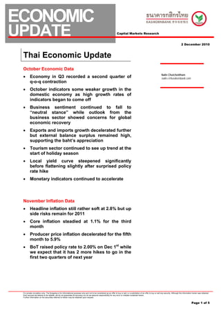 ECONOMIC
UPDATE                                                                                                                 Capital Markets Research


                                                                                                                                                                                                         2 December 2010



 Thai Economic Update
 October Economic Data
                                                                                                                                                                                Nalin Chutchotitham
 •       Economy in Q3 recorded a second quarter of                                                                                                                             nalin.c@kasikornbank.com
         q-o-q contraction
 •       October indicators some weaker growth in the
         domestic economy as high growth rates of
         indicators began to come off
 •       Business sentiment continued to fall to
         “neutral stance” while outlook from the
         business sector showed concerns for global
         economic recovery
 •       Exports and imports growth decelerated further
         but external balance surplus remained high,
         supporting the baht’s appreciation
 •       Tourism sector continued to see up trend at the
         start of holiday season
 •       Local yield curve steepened significantly
         before flattening slightly after surprised policy
         rate hike
 •       Monetary indicators continued to accelerate



 November Inflation Data
 •       Headline inflation still rather soft at 2.8% but up
         side risks remain for 2011
 •       Core inflation steadied at 1.1% for the third
         month
 •       Producer price inflation decelerated for the fifth
         month to 5.9%
 •       BoT raised policy rate to 2.00% on Dec 1st while
         we expect that it has 2 more hikes to go in the
         first two quarters of next year




 For private circulation only. The foregoing is for informational purposes only and not to be considered as an offer to buy or sell, or a solicitation of an offer to buy or sell any security. Although the information herein was obtained
 from sources we believe to be reliable, we do not guarantee its accuracy nor do we assume responsibility for any error or mistake contained herein.
 Further information on the securities referred to herein may be obtained upon request.


                                                                                                                                                                                                                      Page 1 of 5
 